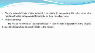  No one procedure has proven eminently successful in augmenting the ridge to an ideal
height and width with predictable stability for long periods of time.
 In many instance
the rate of resorption of the augmentation > than the rate of resorption of the original
bony site with resultant minimal benefit to the patient.
 