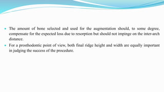  The amount of bone selected and used for the augmentation should, to some degree,
compensate for the expected loss due to resorption but should not impinge on the inter-arch
distance.
 For a prosthodontic point of view, both final ridge height and width are equally important
in judging the success of the procedure.
 