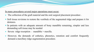 In many procedures several major operations must occur:
 The collection of the graft material and the oral surgical placement procedure .
 Soft tissue revisions to restore the vestibule of the augmented ridge and prepare it for
dentures.
 In patients with an adequate amount of bony mandible remaining, simpler and less
demanding soft tissue may be needed
 Severe ridge resorption : mandible > maxilla.
 However, the demands of esthetics, phonetics, retention and comfort frequently
demand a maxillary ridge augmentation procedure.
 