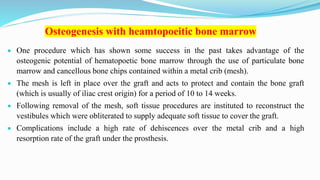 Osteogenesis with heamtopoeitic bone marrow
 One procedure which has shown some success in the past takes advantage of the
osteogenic potential of hematopoetic bone marrow through the use of particulate bone
marrow and cancellous bone chips contained within a metal crib (mesh).
 The mesh is left in place over the graft and acts to protect and contain the bone graft
(which is usually of iliac crest origin) for a period of 10 to 14 weeks.
 Following removal of the mesh, soft tissue procedures are instituted to reconstruct the
vestibules which were obliterated to supply adequate soft tissue to cover the graft.
 Complications include a high rate of dehiscences over the metal crib and a high
resorption rate of the graft under the prosthesis.
 