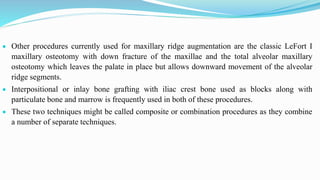  Other procedures currently used for maxillary ridge augmentation are the classic LeFort I
maxillary osteotomy with down fracture of the maxillae and the total alveolar maxillary
osteotomy which leaves the palate in place but allows downward movement of the alveolar
ridge segments.
 Interpositional or inlay bone grafting with iliac crest bone used as blocks along with
particulate bone and marrow is frequently used in both of these procedures.
 These two techniques might be called composite or combination procedures as they combine
a number of separate techniques.
 