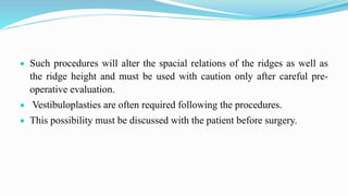  Such procedures will alter the spacial relations of the ridges as well as
the ridge height and must be used with caution only after careful pre-
operative evaluation.
 Vestibuloplasties are often required following the procedures.
 This possibility must be discussed with the patient before surgery.
 