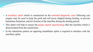  A maxillary splint which is constructed on the mounted diagnostic casts following cast
surgery may be used to keep the graft and soft tissue adapted during healing, to prevent
hematoma formation, and for fixation of the maxillae during the healing period.
 This splint will help to ensure the proper spatial repositioning after the maxillae which is
disarticulated from the cranial base.
 In the edentulous patient an opposing mandibular splint is required to interface with the
maxillary splint.
 