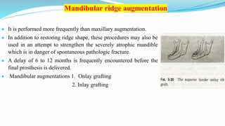 Mandibular ridge augmentation
 It is performed more frequently than maxillary augmentation.
 In addition to restoring ridge shape, these procedures may also be
used in an attempt to strengthen the severely atrophic mandible
which is in danger of spontaneous pathologic fracture.
 A delay of 6 to 12 months is frequently encountered before the
final prosthesis is delivered.
 Mandibular augmentations 1. Onlay grafting
2. Inlay grafting
 
