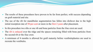  The results of these procedures have proven to be far from perfect, with success depending
on graft material and site.
 The use of the rib for mandibular augmentation has fallen into disfavor due to the high
initial resorption rate of 50 per cent or more in the first 2 years after placement.
 In this procedure two ribs or one rib and bone particles from the iliac crest are used.
 The rib is onlayed over the ridge and the spaces remaining filled with bone particles from
the second rib or the iliac crest.
 A minimum of 4 months is allowed for graft maturity before vestibuloplasties are used to
recreate the vestibules.
 