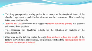  This long postoperative healing period is necessary as the functional shape of the
alveolar ridge must remodel before dentures can be constructed. This remodeling
takes place continuously.
 Sanders and Cox and others have suggested inferior border rib grafting as a possible
solution to these problems.
 This procedure was developed initially for the reduction of fractures of the
mandibular body.
 When used on the inferior border the graft does not have to bear the weight of the
denture, the vestibules are preserved, no splint is needed and the healing period before
a denture can be worn is reduced.
 