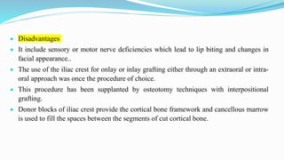  Disadvantages
 It include sensory or motor nerve deficiencies which lead to lip biting and changes in
facial appearance..
 The use of the iliac crest for onlay or inlay grafting either through an extraoral or intra-
oral approach was once the procedure of choice.
 This procedure has been supplanted by osteotomy techniques with interpositional
grafting.
 Donor blocks of iliac crest provide the cortical bone framework and cancellous marrow
is used to fill the spaces between the segments of cut cortical bone.
 