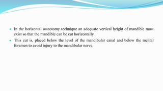  In the horizontal osteotomy technique an adequate vertical height of mandible must
exist so that the mandible can be cut horizontally.
 This cut is, placed below the level of the mandibular canal and below the mental
foramen to avoid injury to the mandibular nerve.
 