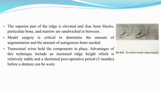  The superior part of the ridge is elevated and iliac bone blocks,
particulate bone, and marrow are sandwiched in between.
 Model surgery is critical to determine the amount of
augmentation and the amount of autogenous bone needed.
 Transosteal wires hold the components in place. Advantages of
this technique include an increased ridge height which is
relatively stable and a shortened post-operative period (3 months)
before a denture can be worn.
 