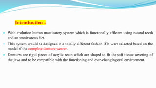 Introduction :
 With evolution human masticatory system which is functionally efficient using natural teeth
and an omnivorous diet.
 This system would be designed in a totally different fashion if it were selected based on the
model of the complete denture wearer.
 Dentures are rigid pieces of acrylic resin which are shaped to fit the soft tissue covering of
the jaws and to be compatible with the functioning and ever-changing oral environment.
 