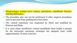  Disadvantages include nerve trauma, paresthesia, mandibular fracture,
and flap dehiscence.
 The procedure also can not be performed if other surgical procedures
such as previous bone grafting have been done.
 The vertical osteotomy was originated by Harle and modified by
Peterson and Slade.
 It is used where insufficient vertical mandibular bone height is present
for the horizontal osteotomy technique but adequate bone width
(approximately 10 mm) is present.
 