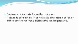  Great care must be exercised to avoid nerve trauma.
 It should be noted that this technique has lost favor recently due to the
problem of unavoidable nerve trauma and the resultant paresthesia.
 