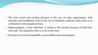  The most recent and exciting advances in the area of ridge augmentation, both
maxillary and mandibular, involves the use of alloplastic materials either alone or in
combination with autogenous bone.
 Hydroxylapatite, a bone substitute, is similar to the mineral structure of both bone
and tooth. The nonporous form is in use at this time.
 It has proven to be biocompatible, nonresorbable and nonosteogenic
 