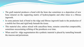  The graft material produces a bond with the bone due sometimes to a deposition of new
bone mineral on the supporting matrix of hydroxylapatite and other times to a fibrous
ingrowth.
 In some patients lack of bond to the ridge and fibrous ingrowth leads to the production of
a mobile but firm and rigid body beneath the tissue.
 This material also, unless mixed with cancellous bone, remains somewhat compressible,
sometimes necessitating refitting of the prosthesis over time.
 When used for ridge augmentation this synthetic material is placed by tunnelling beneath
the mucosa and periosteum.
 