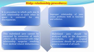 Ridge relationship procedures:
It is procedure in which arch size &
arch relationship to each other in
space is corrected for any
discrepancies.
Improper relationship of jaws
create problems both in function
and esthetics.
This malrelated jaws cannot be
corrected by extraction of teeth
,which can be corrected with ridge
relationship surgeries resulting
from skeletal related disharmonius
.
Malrelated jaws should be
analyzed early in the diagnostic
procedures, and surgical
corrections should be performed
prior to removal of all teeth.
 