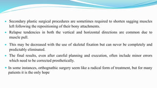  Secondary plastic surgical procedures are sometimes required to shorten sagging muscles
left following the repositioning of their bony attachments.
 Relapse tendencies in both the vertical and horizontal directions are common due to
muscle pull.
 This may be decreased with the use of skeletal fixation but can never be completely and
predictably eliminated.
 The final results, even after careful planning and execution, often include minor errors
which need to be corrected prosthetically.
 In some instances, orthognathic surgery seem like a radical form of treatment, but for many
patients it is the only hope
 