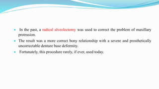  In the past, a radical alveolectomy was used to correct the problem of maxillary
protrusion.
 The result was a more correct bony relationship with a severe and prosthetically
uncorrectable denture base deformity.
 Fortunately, this procedure rarely, if ever, used today.
 