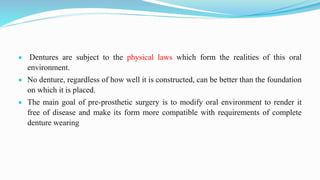  Dentures are subject to the physical laws which form the realities of this oral
environment.
 No denture, regardless of how well it is constructed, can be better than the foundation
on which it is placed.
 The main goal of pre-prosthetic surgery is to modify oral environment to render it
free of disease and make its form more compatible with requirements of complete
denture wearing
 