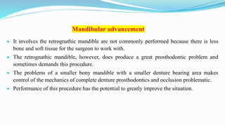 Mandibular advancement
 It involves the retrognathic mandible are not commonly performed because there is less
bone and soft tissue for the surgeon to work with.
 The retrognathic mandible, however, does produce a great prosthodontic problem and
sometimes demands this procedure.
 The problems of a smaller bony mandible with a smaller denture bearing area makes
control of the mechanics of complete denture prosthodontics and occlusion problematic.
 Performance of this procedure has the potential to greatly improve the situation.
 