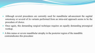  Although several procedures are currently used for mandibular advancement the sagittal
osteotomy or several of its variants performed from an intra-oral approach seems to be the
procedure of choice.
 Once again, this demanding surgical technique requires an equally demanding presurgical
workup.
 A thin ramus or severe mandibular atrophy in the posterior region of the mandible
contraindicates this procedure
 
