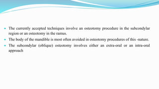  The currently accepted techniques involve an osteotomy procedure in the subcondylar
region or an osteotomy in the ramus.
 The body of the mandible is most often avoided in osteotomy procedures of this -nature.
 The subcondylar (oblique) osteotomy involves either an extra-oral or an intra-oral
approach
 