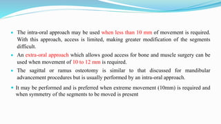  The intra-oral approach may be used when less than 10 mm of movement is required.
With this approach, access is limited, making greater modification of the segments
difficult.
 An extra-oral approach which allows good access for bone and muscle surgery can be
used when movement of 10 to 12 mm is required.
 The sagittal or ramus osteotomy is similar to that discussed for mandibular
advancement procedures but is usually performed by an intra-oral approach.
 It may be performed and is preferred when extreme movement (10mm) is required and
when symmetry of the segments to be moved is present
 