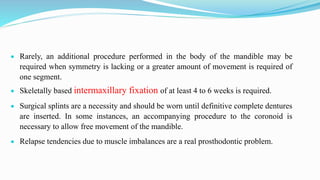  Rarely, an additional procedure performed in the body of the mandible may be
required when symmetry is lacking or a greater amount of movement is required of
one segment.
 Skeletally based intermaxillary fixation of at least 4 to 6 weeks is required.
 Surgical splints are a necessity and should be worn until definitive complete dentures
are inserted. In some instances, an accompanying procedure to the coronoid is
necessary to allow free movement of the mandible.
 Relapse tendencies due to muscle imbalances are a real prosthodontic problem.
 