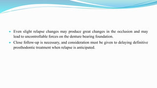  Even slight relapse changes may produce great changes in the occlusion and may
lead to uncontrollable forces on the denture bearing foundation.
 Close follow-up is necessary, and consideration must be given to delaying definitive
prosthodontic treatment when relapse is anticipated.
 