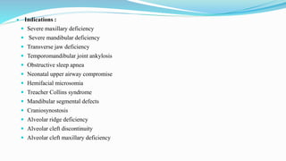 Indications :
 Severe maxillary deficiency
 Severe mandibular deficiency
 Transverse jaw deficiency
 Temporomandibular joint ankylosis
 Obstructive sleep apnea
 Neonatal upper airway compromise
 Hemifacial microsomia
 Treacher Collins syndrome
 Mandibular segmental defects
 Craniosynostosis
 Alveolar ridge deficiency
 Alveolar cleft discontinuity
 Alveolar cleft maxillary deficiency
 