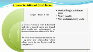 Characteristics of Ideal form:
Ridges – broad & flat
A Mucosa which is Firm & Resilient
with nicely shaped buccal and lingual
sulci which are uninterrupted by
frenae scars or redundant tissue folds.
An inter-arch distance (minimum 20
- 24 mm) and relationship which
allows room for the denture and its
components
• Vertical height minimum
5mm
• Nearly parallel
• Non-undercut, bony walls.
 