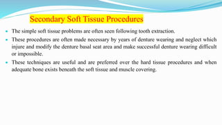 Secondary Soft Tissue Procedures
 The simple soft tissue problems are often seen following tooth extraction.
 These procedures are often made necessary by years of denture wearing and neglect which
injure and modify the denture basal seat area and make successful denture wearing difficult
or impossible.
 These techniques are useful and are preferred over the hard tissue procedures and when
adequate bone exists beneath the soft tissue and muscle covering.
 