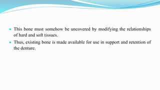  This bone must somehow be uncovered by modifying the relationships
of hard and soft tissues.
 Thus, existing bone is made available for use in support and retention of
the denture.
 