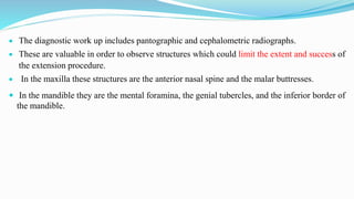  The diagnostic work up includes pantographic and cephalometric radiographs.
 These are valuable in order to observe structures which could limit the extent and success of
the extension procedure.
 In the maxilla these structures are the anterior nasal spine and the malar buttresses.
 In the mandible they are the mental foramina, the genial tubercles, and the inferior border of
the mandible.
 