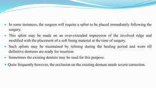  In some instances, the surgeon will require a splint to be placed immediately following the
surgery.
 This splint may be made on an over-extended impression of the involved ridge and
modified with the placement of a soft lining material at the time of surgery.
 Such splints may be maintained by relining during the healing period and worn till
definitive dentures are ready for insertion.
 Sometimes the existing denture may be used for this purpose.
 Quite frequently however, the occlusion on the existing denture needs severe correction.
 