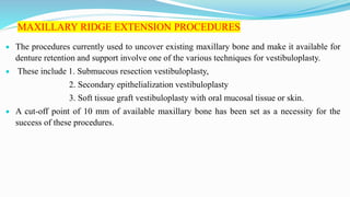 MAXILLARY RIDGE EXTENSION PROCEDURES
 The procedures currently used to uncover existing maxillary bone and make it available for
denture retention and support involve one of the various techniques for vestibuloplasty.
 These include 1. Submucous resection vestibuloplasty,
2. Secondary epithelialization vestibuloplasty
3. Soft tissue graft vestibuloplasty with oral mucosal tissue or skin.
 A cut-off point of 10 mm of available maxillary bone has been set as a necessity for the
success of these procedures.
 