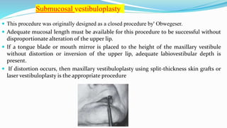  This procedure was originally designed as a closed procedure by' Obwegeser.
 Adequate mucosal length must be available for this procedure to be successful without
disproportionate alteration of the upper lip.
 If a tongue blade or mouth mirror is placed to the height of the maxillary vestibule
without distortion or inversion of the upper lip, adequate labiovestibular depth is
present.
 If distortion occurs, then maxillary vestibuloplasty using split-thickness skin grafts or
laser vestibuloplasty is the appropriate procedure
Submucosal vestibuloplasty
 