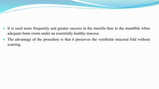  It is used more frequently and greater success in the maxilla than in the mandible when
adequate bone exists under an essentially healthy mucosa.
 The advantage of the procedure is that it preserves the vestibular mucosal fold without
scarring.
 