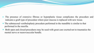  The presence of extensive fibrous or hyperplastic tissue complicates the procedure and
indicates a graft type of procedure where poor mucosa is replaced with new tissue.
 The submucosal vestibuloplasty procedure performed in the mandible is similar to that
performed in the maxilla.
 Both open and closed procedures may be used with great care exerted not to traumatize the
mental nerve or neurovasccular bundle.
 