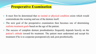 Preoperative Examination
 It must first be determined that no mental or physical condition exists which would
contraindicate the wearing and use of the denture itself.
 The next goal of the preoperative examination then becomes one of determining
realistic treatment goals based on the age of the patient.
 The success of complete denture prosthodontics frequently depends heavily on the
patient’s attitude toward his treatment. The patient must understand and accept his
treatment if he is to cooperate postoperatively and, post prosthetically.
 