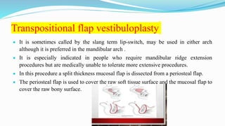 Transpositional flap vestibuloplasty
 It is sometimes called by the slang term lip-switch, may be used in either arch
although it is preferred in the mandibular arch .
 It is especially indicated in people who require mandibular ridge extension
procedures but are medically unable to tolerate more extensive procedures.
 In this procedure a split thickness mucosal flap is dissected from a periosteal flap.
 The periosteal flap is used to cover the raw soft tissue surface and the mucosal flap to
cover the raw bony surface.
 