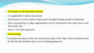  Advantages of this procedure include:
 it is applicable in almost any patient.
 the presence of a raw surface which needs a lengthy healing period is eliminated.
 bony recontouring or ridge augmentation can be performed at the same time as the
lip-switch; and,
 there is very little regression.
 Disadvantages
 It includes the nature of the new mucosal covering of the ridge which is produced and
the fact that lip distortion may occur as healing progresses.
 
