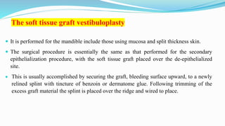The soft tissue graft vestibuloplasty
 It is performed for the mandible include those using mucosa and split thickness skin.
 The surgical procedure is essentially the same as that performed for the secondary
epithelialization procedure, with the soft tissue graft placed over the de-epithelialized
site.
 This is usually accomplished by securing the graft, bleeding surface upward, to a newly
relined splint with tincture of benzoin or dermatome glue. Following trimming of the
excess graft material the splint is placed over the ridge and wired to place.
 