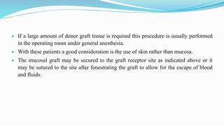  If a large amount of donor graft tissue is required this procedure is usually performed
in the operating room under general anesthesia.
 With these patients a good consideration is the use of skin rather than mucosa.
 The mucosal graft may be secured to the graft receptor site as indicated above or it
may be sutured to the site after fenestrating the graft to allow for the escape of blood
and fluids.
 