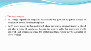  Two stage surgery :
 In 1st stage implants are surgically placed under the gum and the patient is made to
wait for six months for osseointegration
 In 2nd stage surgery is then performed where the healing gingival former is placed
and after a week of satisfactory healing the gingival collar for emergence profile
achieved and impressions made for implant prosthesis which may be cemented or
screw retained .
 