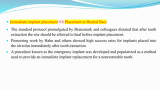  Immediate implant placement VS Placement in Healed Sites
 The standard protocol promulgated by Branemark and colleagues dictated that after tooth
extraction the site should be allowed to heal before implant placement.
 Pioneering work by Hahn and others showed high success rates for implants placed into
the alveolus immediately after tooth extraction.
 A procedure known as the emergency implant was developed and popularized as a method
used to provide an immediate implant replacement for a nonrestorable tooth.
 