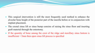  This surgical intervention is still the most frequently used method to enhance the
alveolar bone height of the posterior part of the maxilla before or in conjunction with
implant placement.
 The crestal sinus lift or sinus bump consists of raising the sinus floor and inserting
graft material through the osteotomy.
 If the quantity of bone among the crest of the ridge and maxillary sinus bottom is
insufficient < 5mm then open sinus lift process is specified
 
