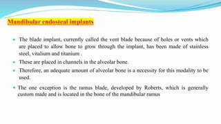 Mandibular endosteal implants
 The blade implant, currently called the vent blade because of holes or vents which
are placed to allow bone to grow through the implant, has been made of stainless
steel, vitalium and titanium .
 These are placed in channels in the alveolar bone.
 Therefore, an adequate amount of alveolar bone is a necessity for this modality to be
used.
 The one exception is the ramus blade, developed by Roberts, which is generally
custom made and is located in the bone of the mandibular ramus
 