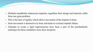  Multiple mandibular endosseous implants, regardless their design and material, suffer
from one great problem.
 This is the lack of rigidity which allows movement of the implant in bone.
 Such movement is destructive to bone and leads to eventual implant failure.
 Attempts to create a rigid superstructure have been a part of the prosthodontic
technique for these modalities since their inception.
 