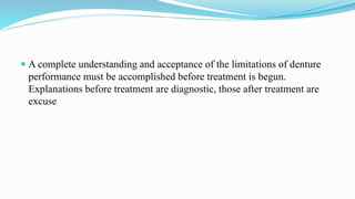  A complete understanding and acceptance of the limitations of denture
performance must be accomplished before treatment is begun.
Explanations before treatment are diagnostic, those after treatment are
excuse
 