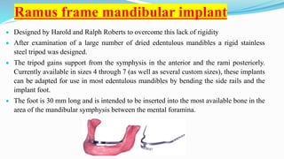 Ramus frame mandibular implant
 Designed by Harold and Ralph Roberts to overcome this lack of rigidity
 After examination of a large number of dried edentulous mandibles a rigid stainless
steel tripod was designed.
 The tripod gains support from the symphysis in the anterior and the rami posteriorly.
Currently available in sizes 4 through 7 (as well as several custom sizes), these implants
can be adapted for use in most edentulous mandibles by bending the side rails and the
implant foot.
 The foot is 30 mm long and is intended to be inserted into the most available bone in the
area of the mandibular symphysis between the mental foramina.
 